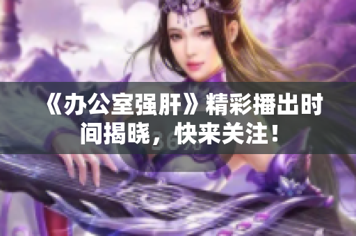 《办公室强肝》精彩播出时间揭晓，快来关注！