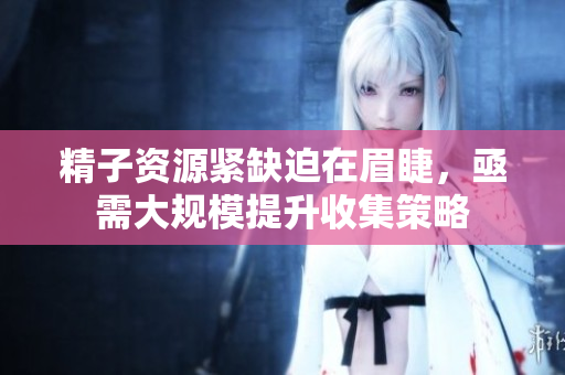 精子资源紧缺迫在眉睫，亟需大规模提升收集策略