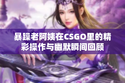 暴躁老阿姨在CSGO里的精彩操作与幽默瞬间回顾