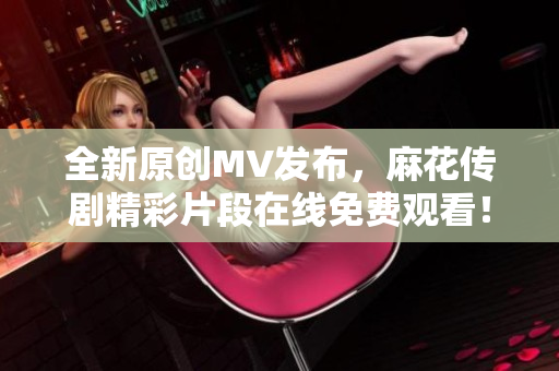 全新原创MV发布，麻花传剧精彩片段在线免费观看！