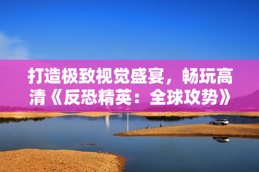 打造极致视觉盛宴，畅玩高清《反恐精英：全球攻势》新体验