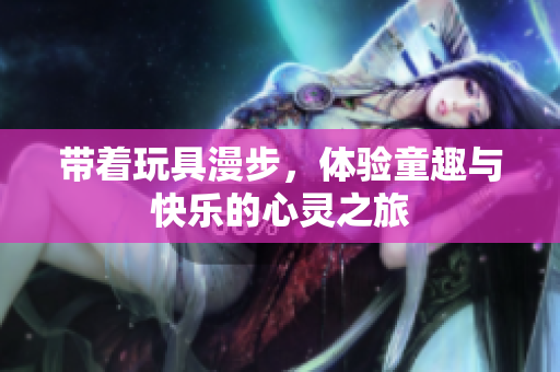 带着玩具漫步，体验童趣与快乐的心灵之旅