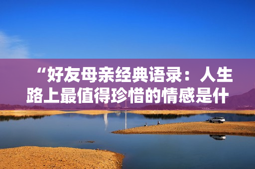 “好友母亲经典语录：人生路上最值得珍惜的情感是什么”