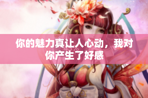 你的魅力真让人心动，我对你产生了好感