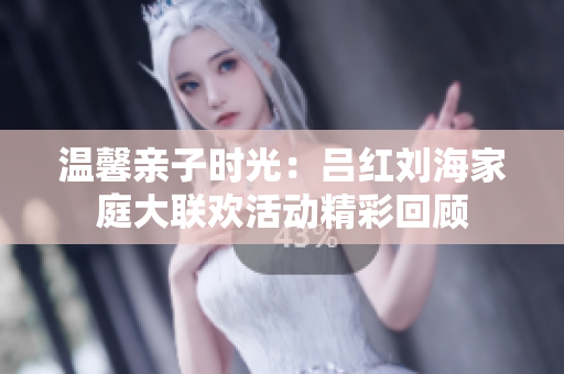 温馨亲子时光：吕红刘海家庭大联欢活动精彩回顾