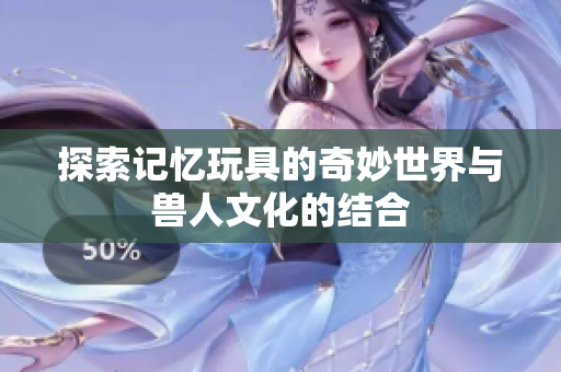 探索记忆玩具的奇妙世界与兽人文化的结合