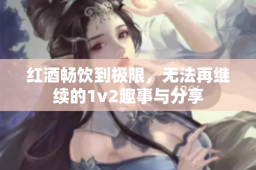 红酒畅饮到极限，无法再继续的1v2趣事与分享