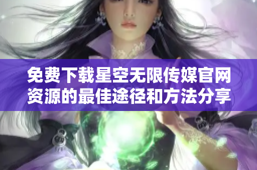 免费下载星空无限传媒官网资源的最佳途径和方法分享
