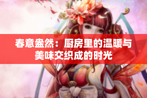 春意盎然：厨房里的温暖与美味交织成的时光