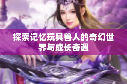 探索记忆玩具兽人的奇幻世界与成长奇遇