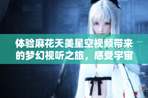 体验麻花天美星空视频带来的梦幻视听之旅，感受宇宙美感
