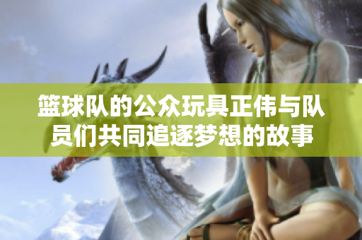 篮球队的公众玩具正伟与队员们共同追逐梦想的故事