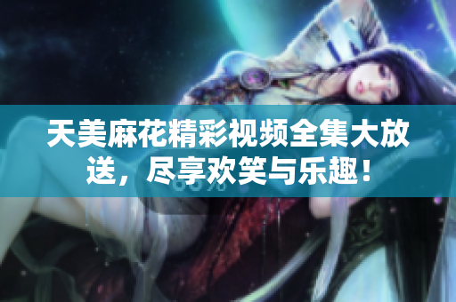 天美麻花精彩视频全集大放送，尽享欢笑与乐趣！