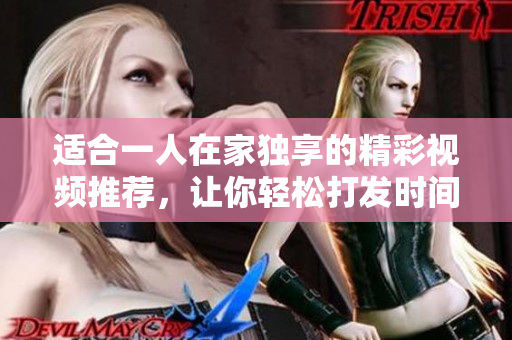 适合一人在家独享的精彩视频推荐，让你轻松打发时间