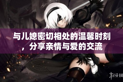 与儿媳密切相处的温馨时刻，分享亲情与爱的交流