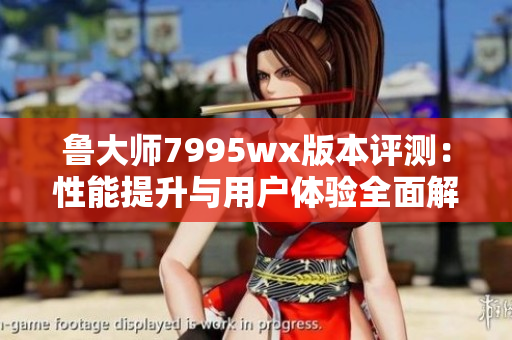 鲁大师7995wx版本评测：性能提升与用户体验全面解析