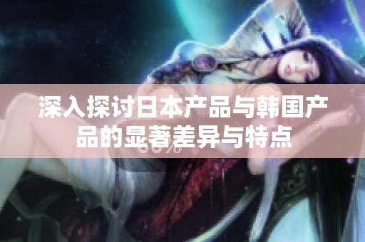 深入探讨日本产品与韩国产品的显著差异与特点