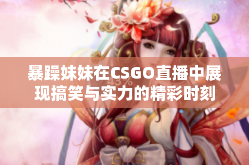 暴躁妹妹在CSGO直播中展现搞笑与实力的精彩时刻