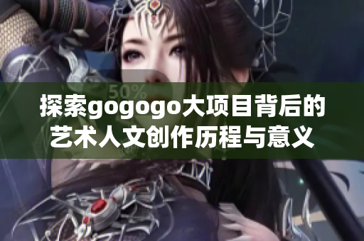 探索gogogo大项目背后的艺术人文创作历程与意义
