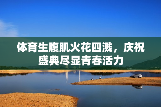 体育生腹肌火花四溅，庆祝盛典尽显青春活力