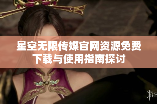 星空无限传媒官网资源免费下载与使用指南探讨