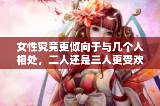 女性究竟更倾向于与几个人相处，二人还是三人更受欢迎