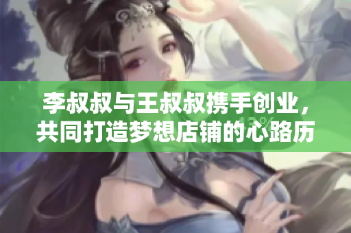 李叔叔与王叔叔携手创业，共同打造梦想店铺的心路历程
