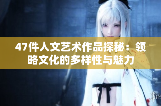 47件人文艺术作品探秘：领略文化的多样性与魅力