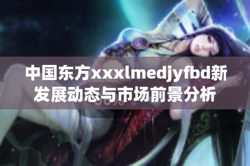 中国东方xxxlmedjyfbd新发展动态与市场前景分析