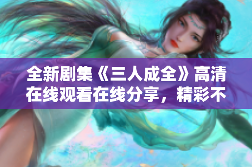 全新剧集《三人成全》高清在线观看在线分享，精彩不停歇
