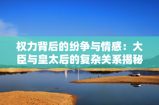 权力背后的纷争与情感：大臣与皇太后的复杂关系揭秘