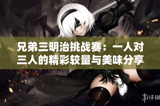 兄弟三明治挑战赛：一人对三人的精彩较量与美味分享