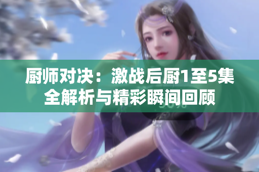 厨师对决：激战后厨1至5集全解析与精彩瞬间回顾