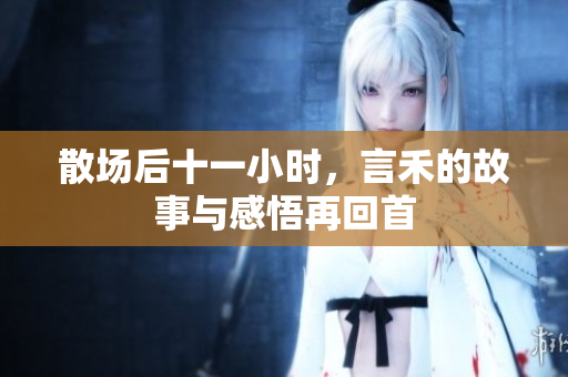 散场后十一小时，言禾的故事与感悟再回首