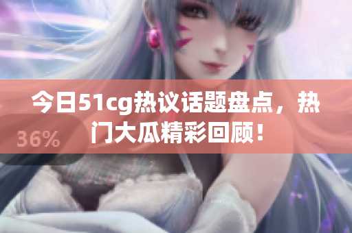 今日51cg热议话题盘点，热门大瓜精彩回顾！