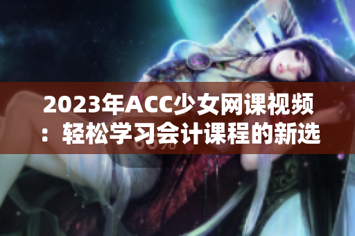 2023年ACC少女网课视频：轻松学习会计课程的新选择