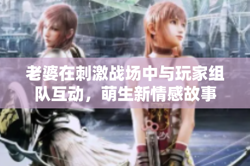 老婆在刺激战场中与玩家组队互动，萌生新情感故事