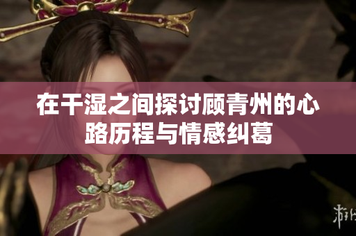 在干湿之间探讨顾青州的心路历程与情感纠葛