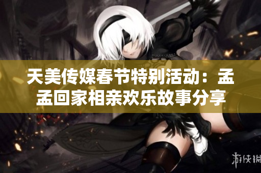 天美传媒春节特别活动：孟孟回家相亲欢乐故事分享