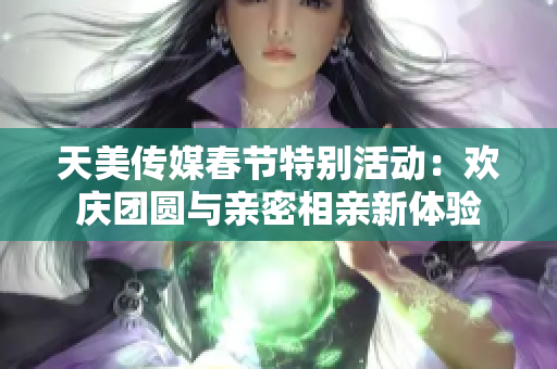 天美传媒春节特别活动：欢庆团圆与亲密相亲新体验