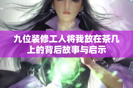 九位装修工人将我放在茶几上的背后故事与启示