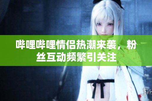 哔哩哔哩情侣热潮来袭，粉丝互动频繁引关注