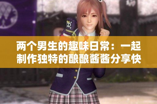 两个男生的趣味日常：一起制作独特的酿酿酱酱分享快乐时光