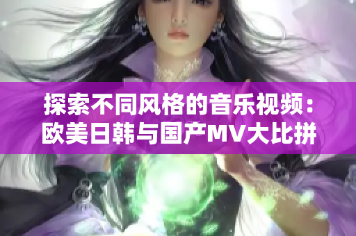 探索不同风格的音乐视频：欧美日韩与国产MV大比拼