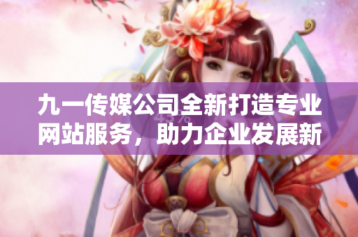 九一传媒公司全新打造专业网站服务，助力企业发展新机遇