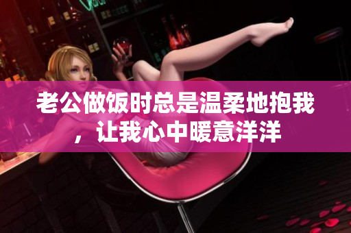 老公做饭时总是温柔地抱我，让我心中暖意洋洋