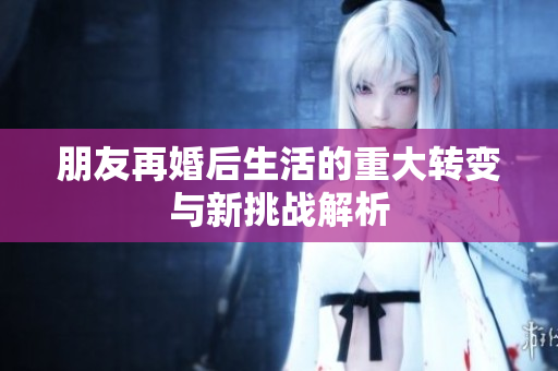 朋友再婚后生活的重大转变与新挑战解析