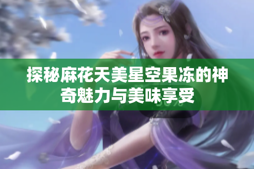 探秘麻花天美星空果冻的神奇魅力与美味享受