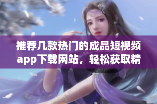 推荐几款热门的成品短视频app下载网站，轻松获取精彩内容