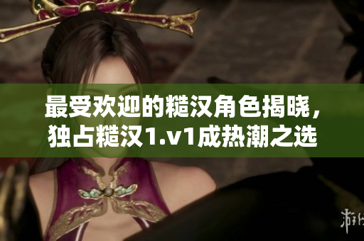 最受欢迎的糙汉角色揭晓，独占糙汉1.v1成热潮之选
